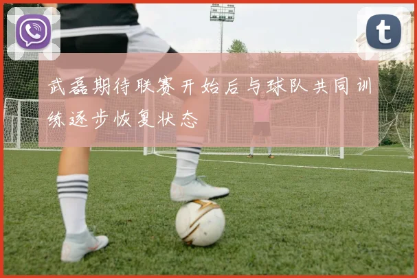 武磊期待联赛开始后与球队共同训练逐步恢复状态