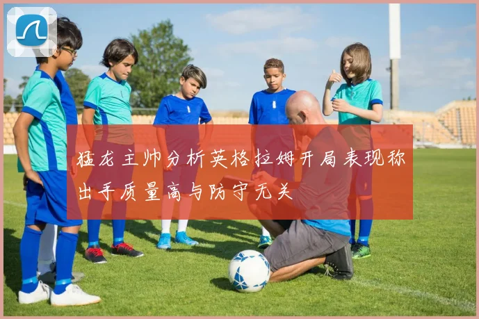 猛龙主帅分析英格拉姆开局表现称出手质量高与防守无关