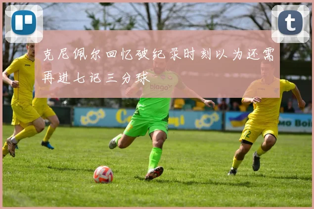 克尼佩尔回忆破纪录时刻以为还需再进七记三分球