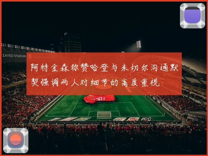 阿特金森称赞哈登与米切尔沟通默契强调两人对细节的高度重视