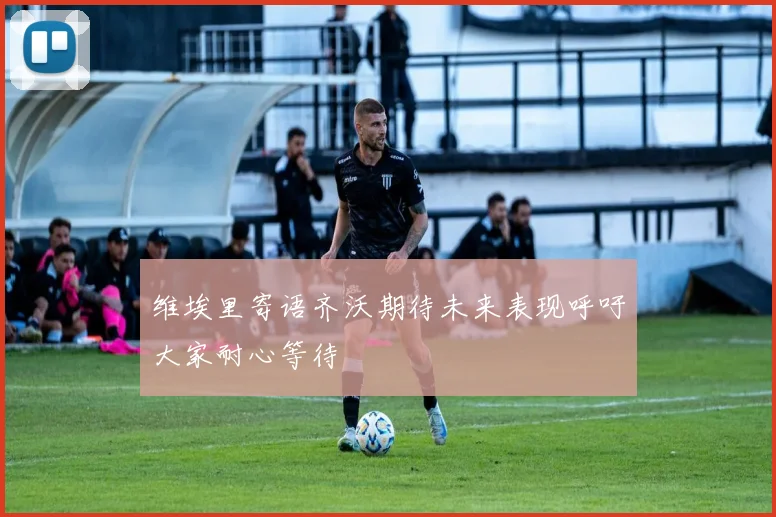 维埃里寄语齐沃期待未来表现呼吁大家耐心等待