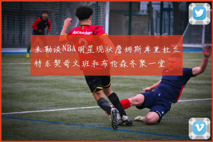 米勒谈NBA明星现状詹姆斯库里杜兰特东契奇文班和布伦森齐聚一堂
