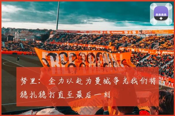 努里：全力以赴为曼城争光我们将稳扎稳打直至最后一刻