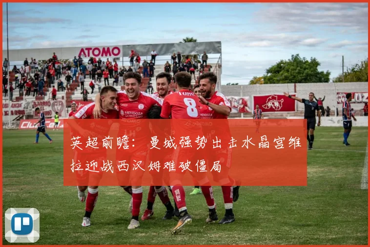 英超前瞻：曼城强势出击水晶宫维拉迎战西汉姆难破僵局