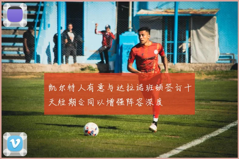 凯尔特人有意与达拉诺班顿签订十天短期合同以增强阵容深度