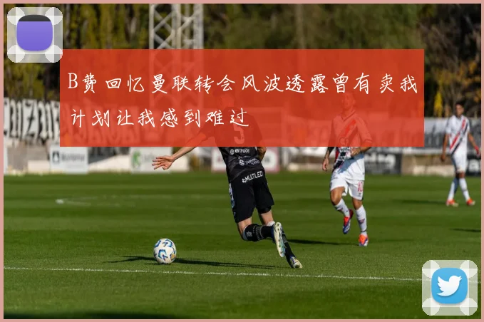 B费回忆曼联转会风波透露曾有卖我计划让我感到难过