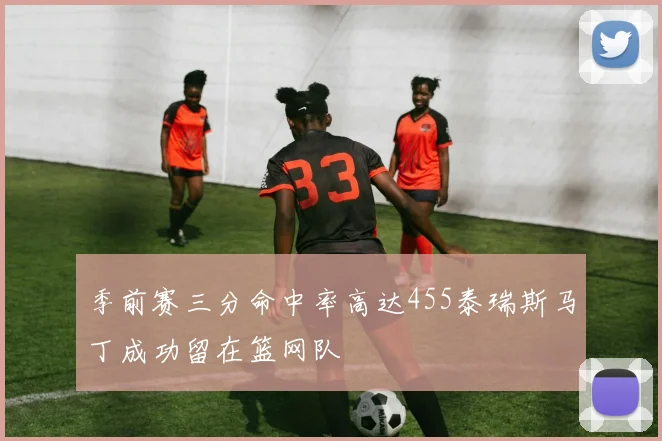 季前赛三分命中率高达455泰瑞斯马丁成功留在篮网队