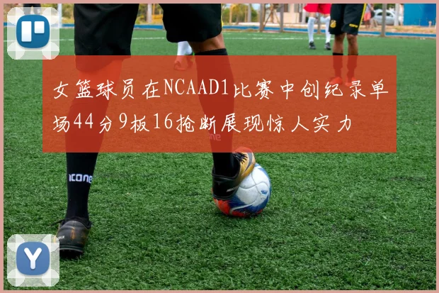 女篮球员在NCAAD1比赛中创纪录单场44分9板16抢断展现惊人实力