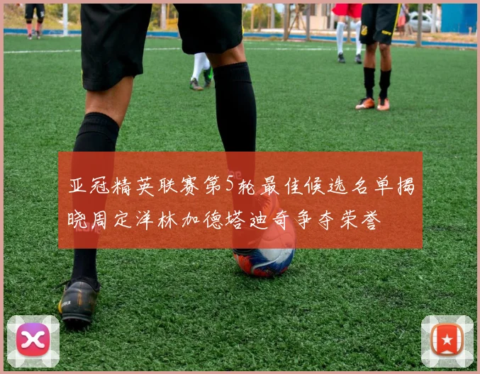 亚冠精英联赛第5轮最佳候选名单揭晓周定洋林加德塔迪奇争夺荣誉