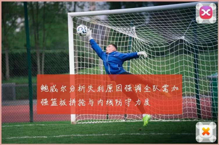 鲍威尔分析失利原因强调全队需加强篮板拼抢与内线防守力度