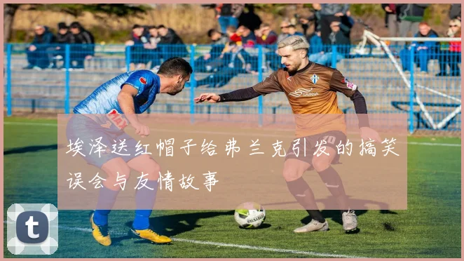 埃泽送红帽子给弗兰克引发的搞笑误会与友情故事