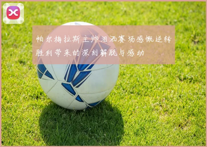 帕尔梅拉斯主帅泪洒赛场感慨逆转胜利带来的深刻解脱与感动