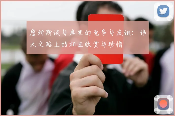 詹姆斯谈与库里的竞争与友谊：伟大之路上的相互欣赏与珍惜