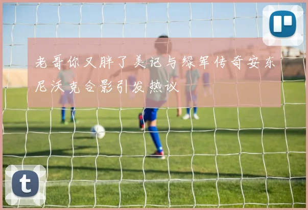 老哥你又胖了美记与绿军传奇安东尼沃克合影引发热议