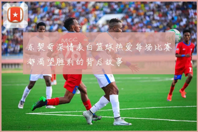 东契奇深情表白篮球热爱每场比赛都渴望胜利的背后故事