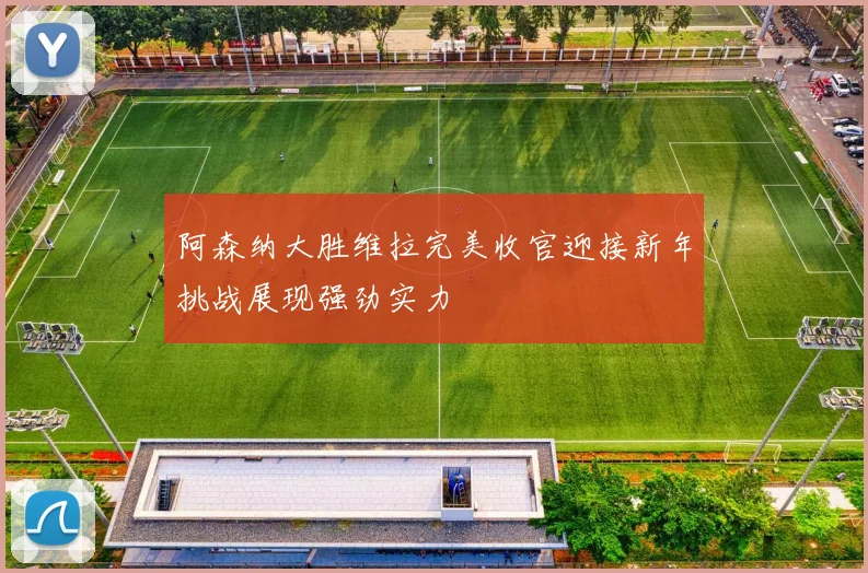 阿森纳大胜维拉完美收官迎接新年挑战展现强劲实力
