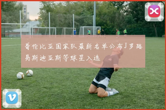 哥伦比亚国家队最新名单公布J罗路易斯迪亚斯等球星入选