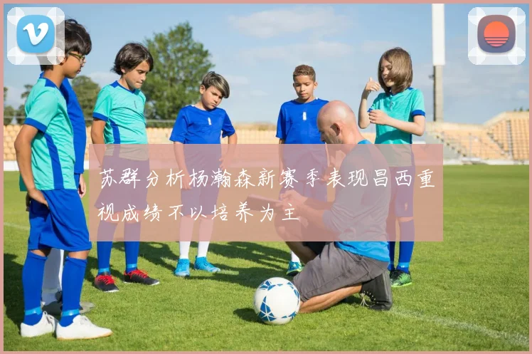 苏群分析杨瀚森新赛季表现昌西重视成绩不以培养为主