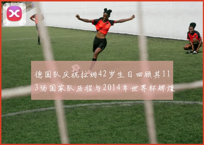 德国队庆祝拉姆42岁生日回顾其113场国家队历程与2014年世界杯辉煌