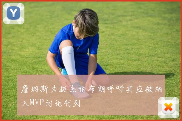 詹姆斯力挺杰伦布朗呼吁其应被纳入MVP讨论行列