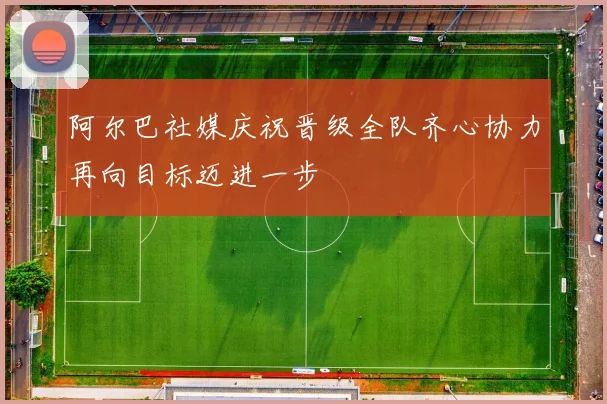 阿尔巴社媒庆祝晋级全队齐心协力再向目标迈进一步