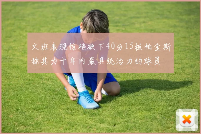 文班表现惊艳砍下40分15板帕金斯称其为十年内最具统治力的球员