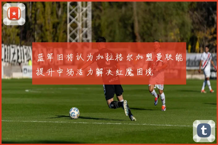 蓝军旧将认为加拉格尔加盟曼联能提升中场活力解决红魔困境