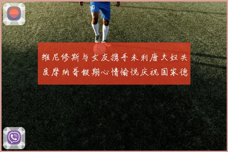 维尼修斯与女友携手米利唐夫妇共度摩纳哥假期心情愉悦庆祝国家德比胜利
