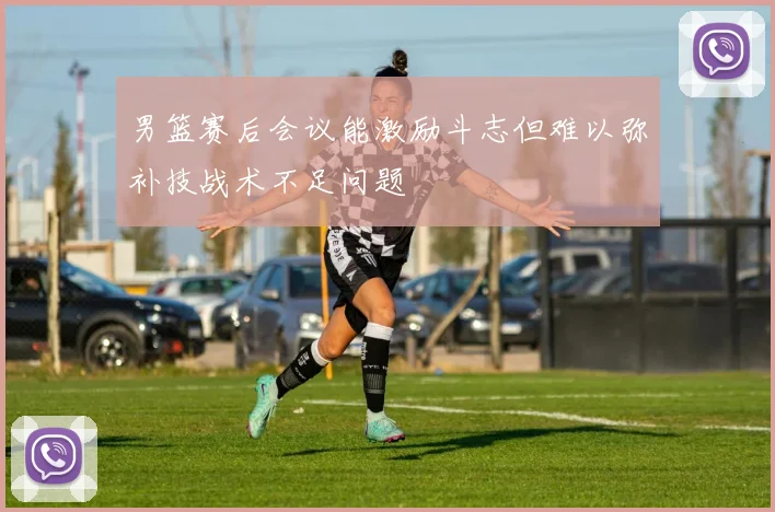 男篮赛后会议能激励斗志但难以弥补技战术不足问题