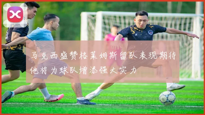 马克西盛赞格莱姆斯留队表现期待他将为球队增添强大实力