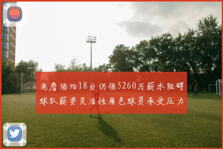 老詹场均18分仍领5260万薪水阻碍球队薪资灵活性角色球员承受压力