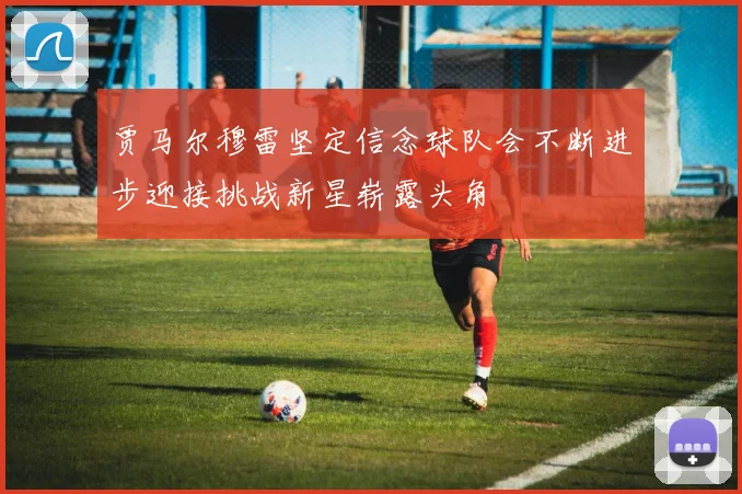 贾马尔穆雷坚定信念球队会不断进步迎接挑战新星崭露头角