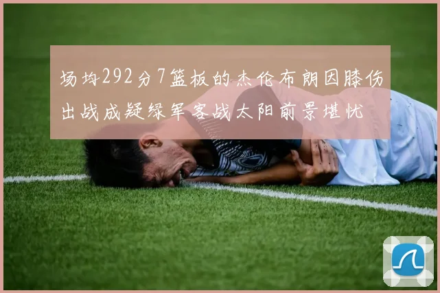 场均292分7篮板的杰伦布朗因膝伤出战成疑绿军客战太阳前景堪忧