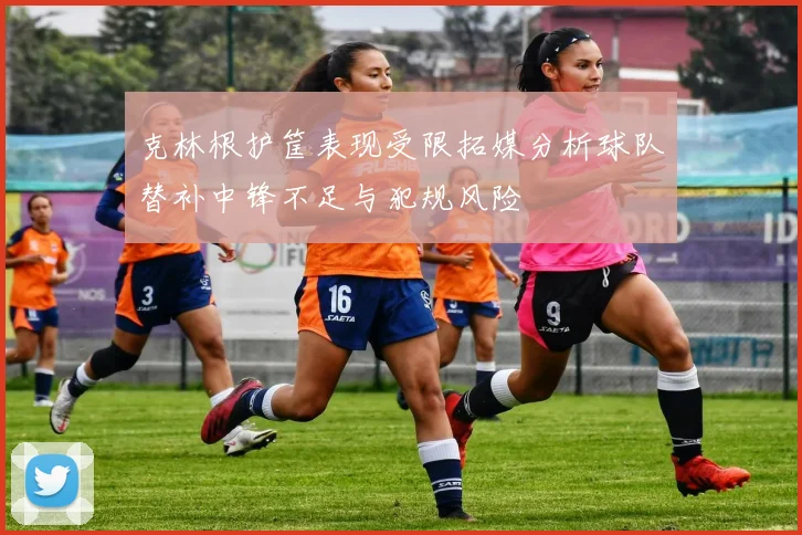 克林根护筐表现受限拓媒分析球队替补中锋不足与犯规风险