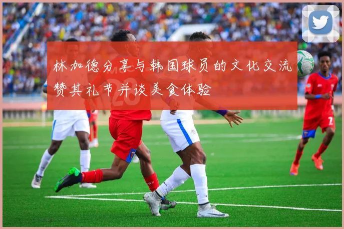 林加德分享与韩国球员的文化交流赞其礼节并谈美食体验