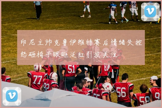 印尼主帅克鲁伊维特赛后情绪失控怒砸椅子眼眶泛红引发关注