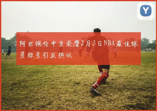 阿尔佩伦申京荣膺2月3日NBA最佳球员称号引发热议