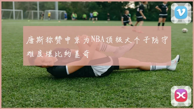 唐斯称赞申京为NBA顶级大个子防守难度堪比约基奇